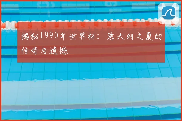揭秘1990年世界杯：意大利之夏的传奇与遗憾