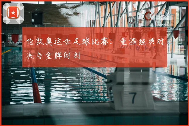 伦敦奥运会足球比赛:重温经典对决与金牌时刻