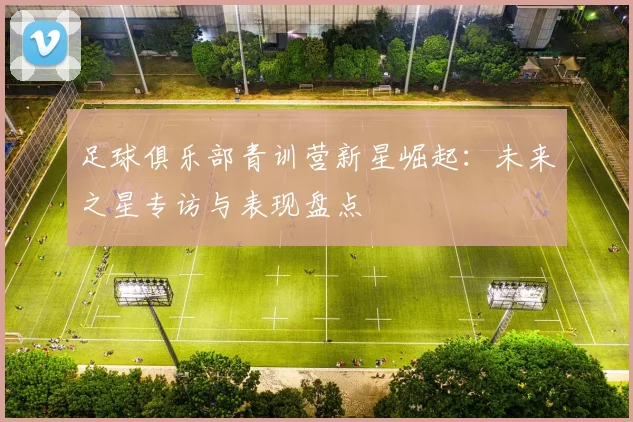 足球俱乐部青训营新星崛起：未来之星专访与表现盘点