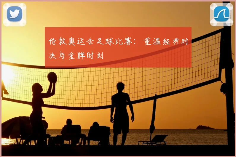 伦敦奥运会足球比赛：重温经典对决与金牌时刻