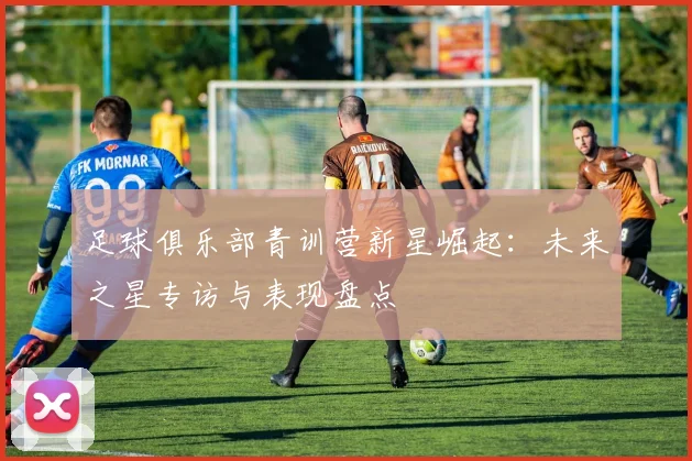足球俱乐部青训营新星崛起：未来之星专访与表现盘点