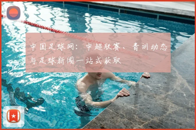 中国足球网:中超联赛、青训动态与足球新闻一站式获取
