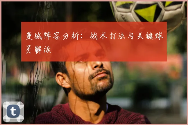 曼城阵容分析：战术打法与关键球员解读